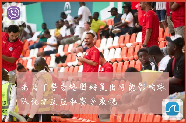 老马丁警告塔图姆复出可能影响球队化学反应和赛季表现