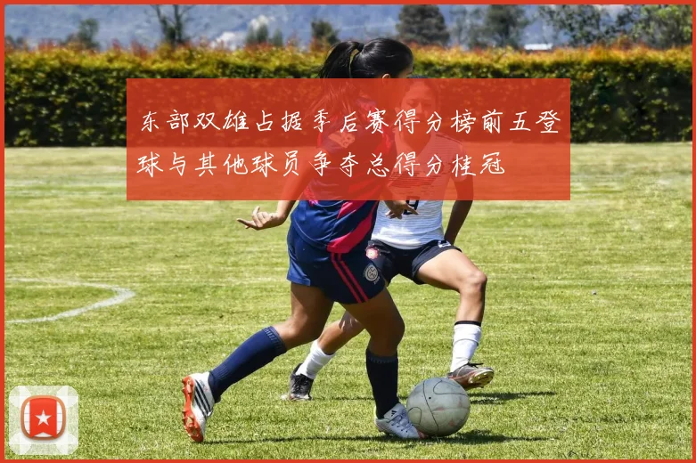 东部双雄占据季后赛得分榜前五登球与其他球员争夺总得分桂冠