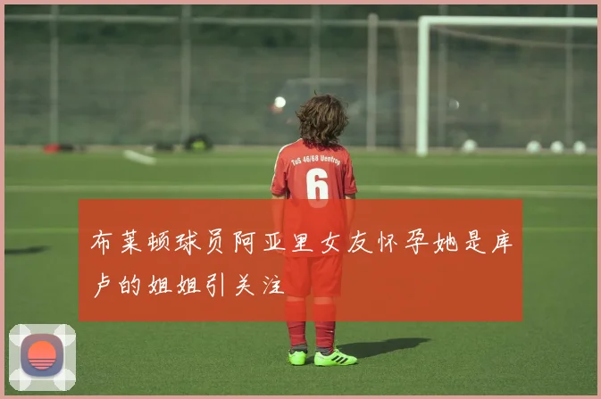布莱顿球员阿亚里女友怀孕她是库卢的姐姐引关注