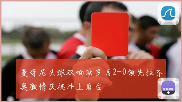 曼奇尼头球双响助罗马2-0领先拉齐奥激情庆祝冲上看台