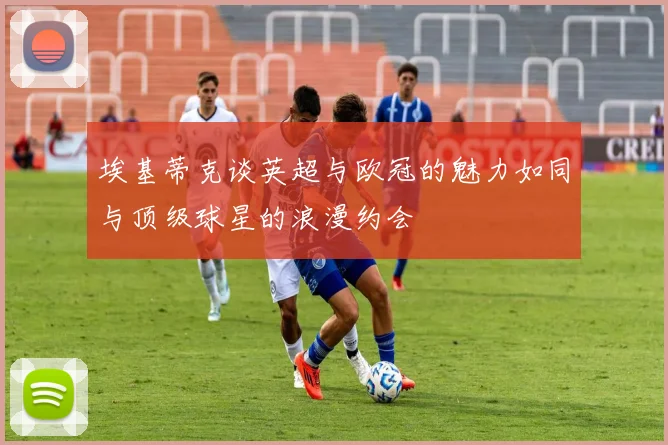 埃基蒂克谈英超与欧冠的魅力如同与顶级球星的浪漫约会