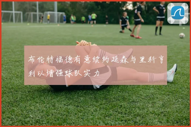 布伦特福德有意续约延森与里科亨利以增强球队实力