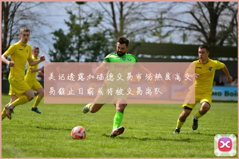 美记透露加福德交易市场热度高交易截止日前或将被交易离队