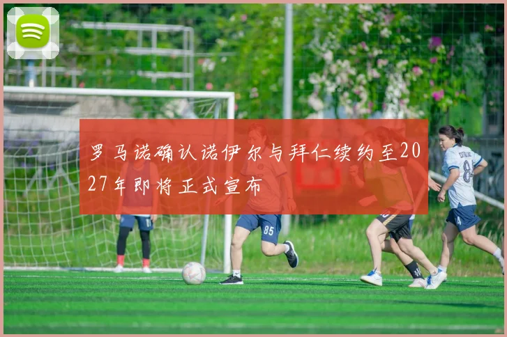 罗马诺确认诺伊尔与拜仁续约至2027年即将正式宣布
