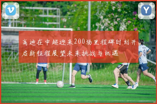 高迪在中超迎来200场里程碑时刻开启新征程展望未来挑战与机遇