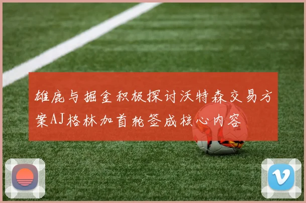 雄鹿与掘金积极探讨沃特森交易方案AJ格林加首轮签成核心内容