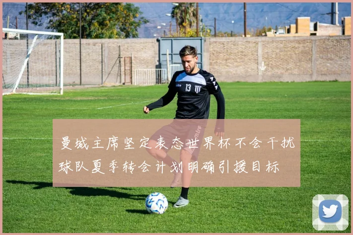 曼城主席坚定表态世界杯不会干扰球队夏季转会计划明确引援目标