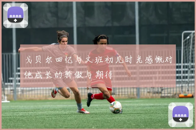 戈贝尔回忆与文班初见时光感慨对他成长的骄傲与期待