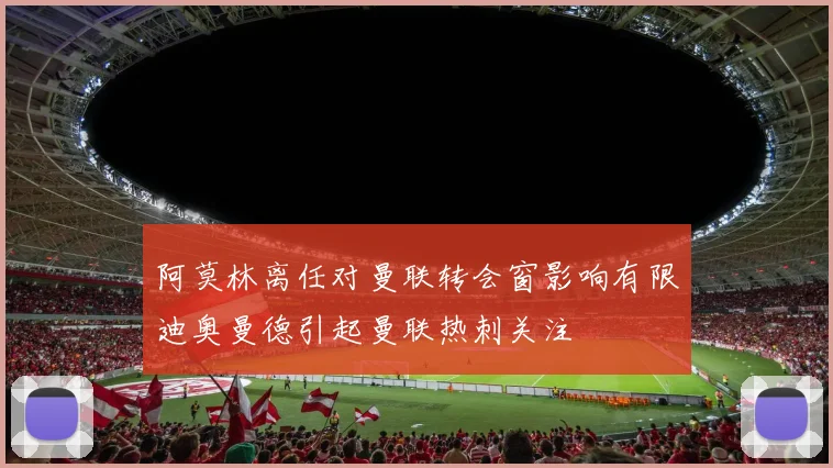 阿莫林离任对曼联转会窗影响有限迪奥曼德引起曼联热刺关注