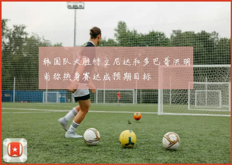 韩国队大胜特立尼达和多巴哥洪明甫称热身赛达成预期目标