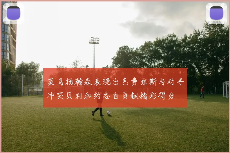 菜鸟杨瀚森表现出色费尔斯与对手冲突贝利和约各自贡献精彩得分