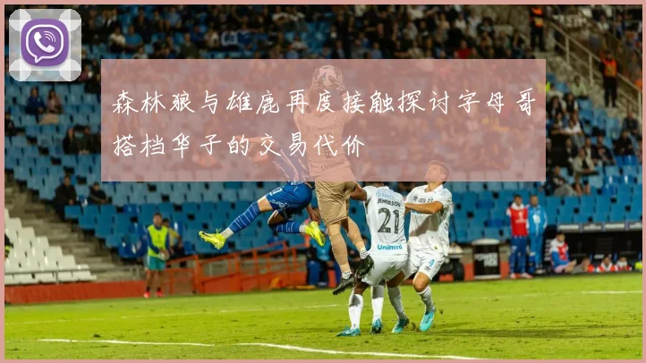 森林狼与雄鹿再度接触探讨字母哥搭档华子的交易代价