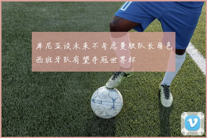 库尼亚谈未来不考虑曼联队长角色西班牙队有望夺冠世界杯