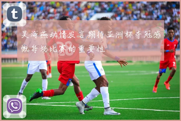 吴海燕动情发言期待亚洲杯夺冠感慨每场比赛的重要性