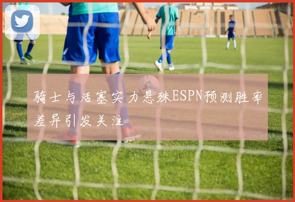 骑士与活塞实力悬殊ESPN预测胜率差异引发关注