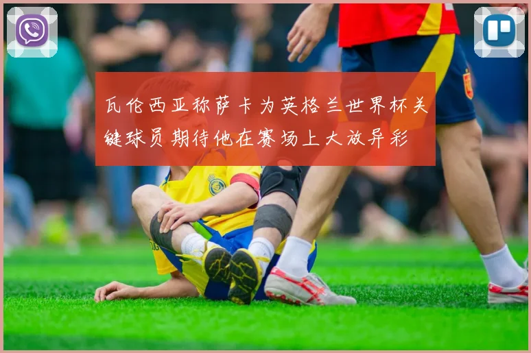 瓦伦西亚称萨卡为英格兰世界杯关键球员期待他在赛场上大放异彩