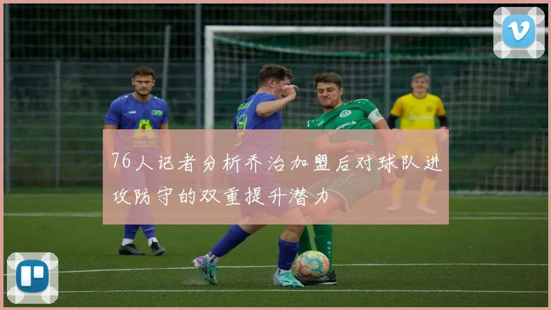 76人记者分析乔治加盟后对球队进攻防守的双重提升潜力