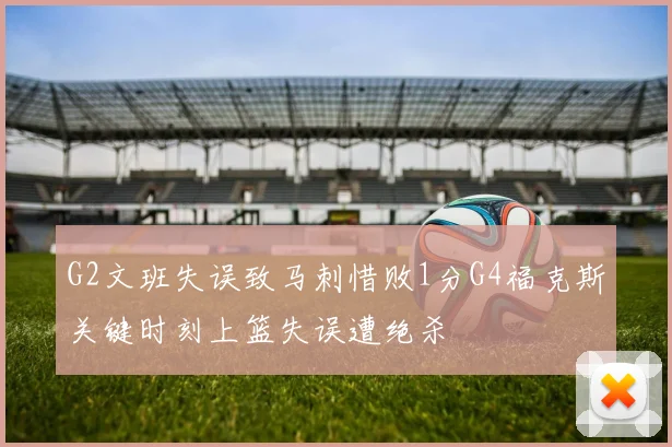 G2文班失误致马刺惜败1分G4福克斯关键时刻上篮失误遭绝杀