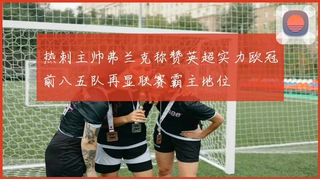 热刺主帅弗兰克称赞英超实力欧冠前八五队再显联赛霸主地位