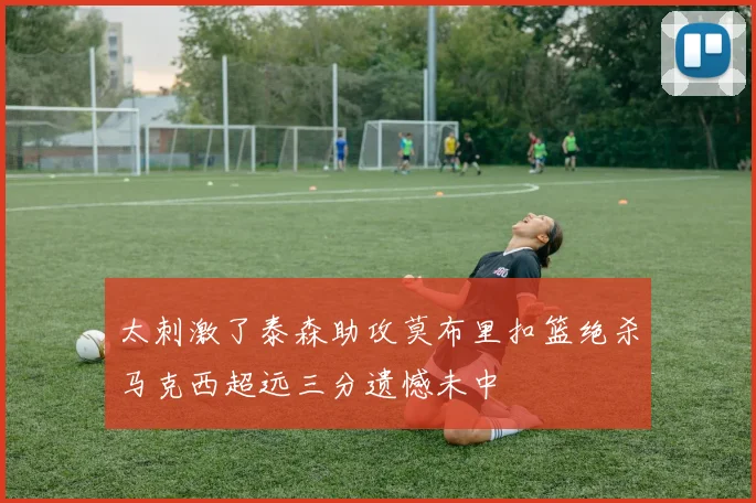 太刺激了泰森助攻莫布里扣篮绝杀马克西超远三分遗憾未中
